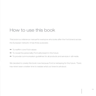 MW-Ford_Brand_3-12.qxp   21/7/06   11:32 am   Page 9




           How to use this book

           This book is a reference manual for everyone who looks after the Ford brand across

           the European network. It has three purposes:



           a To reaffirm core Ford values

           a To reveal the personality Ford will present in the future

           a To provide communication guidelines for all products and services in all media



           We decided to create this book now because Ford is reshaping for the future. There

           has never been a better time to restate what our brand is all about.




                                                                                                09
 