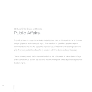 MW-Ford_Brand_60-99.qxp   24/7/06   6:28 pm   Page 92




                 3D/Experiential Shows and Events


                 Public Affairs
                 The official events press pack design is set to complement the autoshow and event

                 design graphics, as shown (top right). The creation of pixelated graphics injects

                 movement and life into flat colour to increase visual interest while staying within the

                 grid. This look and style will evolve in tandem with the show and event design.



                 Official product press packs follow the style of the brochures. A full or partial image

                 of the vehicle must always be used for maximum impact, without pixelated graphics

                 (bottom right).




  92
 