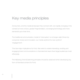 MW-Ford_Brand_60-99.qxp   24/7/06   6:44 pm   Page 94




                 Key media principles

                 Consumers, and the media landscape they connect with, are rapidly changing in the

                 context of more choice, greater fragmentation, converging technology and more

                 demands upon their time.



                 The traditional communication model of ‘interruption’ is no longer valid. Driven by

                 consumer choice and innovation, our media world is the new world of

                 ‘engagement’.



                 This has major implications for Ford. We need to create interesting, exciting and

                 engaging brand communications in channels that reach their target audiences most

                 effectively.



                 The following channel planning principles should be observed when developing any

                 form of branded content for Ford.




  94
 