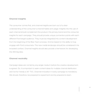 MW-Ford_Brand_60-99.qxp   24/7/06   6:44 pm   Page 95




           Channel insights



           The consumer comes first, and channel insights are born out of a clear

           understanding of the consumer’s channel habits and usage. Insights into the use of

           each channel should complement the product, the primary brand and the consumer

           insights for each campaign. They should provide unique connection points with each

           different Ford target audience. They must be integrated into content development

           from the beginning of the Blue Team process. And be based on the ability to truly

           engage with Ford consumers. The new media landscape should be considered in its

           broadest context. Channel insights should also provide a framework for developing

           the 360 big idea.



           Channel neutrality



           Campaign ideas are not led by any single medium before the creative development

           is agreed. So, it is important to seek content ideas for multiple channel distribution

           and not for merely a 30" TVC. Channel innovation in every campaign is mandatory.

           We should, therefore, be prepared to experiment and be prepared to learn.




                                                                                                    95
 
