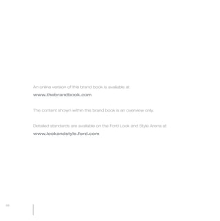 MW-Ford_Brand_60-99.qxp   24/7/06   6:24 pm   Page 98




                 An online version of this brand book is available at

                 www.thebrandbook.com



                 The content shown within this brand book is an overview only.



                 Detailed standards are available on the Ford Look and Style Arena at

                 www.lookandstyle.ford.com




  98
 