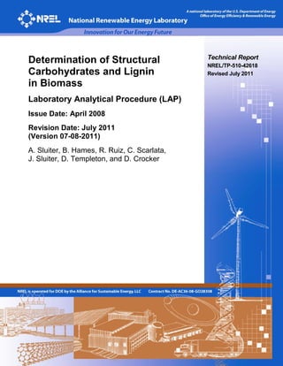 Technical Report
NREL/TP-510-42618
Revised July 2011
Determination of Structural
Carbohydrates and Lignin
in Biomass
Laboratory Analytical Procedure (LAP)
Issue Date: April 2008
Revision Date: July 2011
(Version 07-08-2011)
A. Sluiter, B. Hames, R. Ruiz, C. Scarlata,
J. Sluiter, D. Templeton, and D. Crocker
 