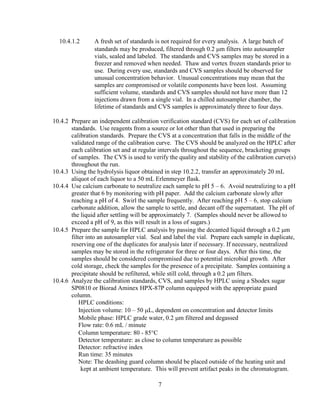 7
10.4.1.2 A fresh set of standards is not required for every analysis. A large batch of
standards may be produced, filtered through 0.2 µm filters into autosampler
vials, sealed and labeled. The standards and CVS samples may be stored in a
freezer and removed when needed. Thaw and vortex frozen standards prior to
use. During every use, standards and CVS samples should be observed for
unusual concentration behavior. Unusual concentrations may mean that the
samples are compromised or volatile components have been lost. Assuming
sufficient volume, standards and CVS samples should not have more than 12
injections drawn from a single vial. In a chilled autosampler chamber, the
lifetime of standards and CVS samples is approximately three to four days.
10.4.2 Prepare an independent calibration verification standard (CVS) for each set of calibration
standards. Use reagents from a source or lot other than that used in preparing the
calibration standards. Prepare the CVS at a concentration that falls in the middle of the
validated range of the calibration curve. The CVS should be analyzed on the HPLC after
each calibration set and at regular intervals throughout the sequence, bracketing groups
of samples. The CVS is used to verify the quality and stability of the calibration curve(s)
throughout the run.
10.4.3 Using the hydrolysis liquor obtained in step 10.2.2, transfer an approximately 20 mL
aliquot of each liquor to a 50 mL Erlenmeyer flask.
10.4.4 Use calcium carbonate to neutralize each sample to pH 5 – 6. Avoid neutralizing to a pH
greater that 6 by monitoring with pH paper. Add the calcium carbonate slowly after
reaching a pH of 4. Swirl the sample frequently. After reaching pH 5 – 6, stop calcium
carbonate addition, allow the sample to settle, and decant off the supernatant. The pH of
the liquid after settling will be approximately 7. (Samples should never be allowed to
exceed a pH of 9, as this will result in a loss of sugars.)
10.4.5 Prepare the sample for HPLC analysis by passing the decanted liquid through a 0.2 µm
filter into an autosampler vial. Seal and label the vial. Prepare each sample in duplicate,
reserving one of the duplicates for analysis later if necessary. If necessary, neutralized
samples may be stored in the refrigerator for three or four days. After this time, the
samples should be considered compromised due to potential microbial growth. After
cold storage, check the samples for the presence of a precipitate. Samples containing a
precipitate should be refiltered, while still cold, through a 0.2 µm filters.
10.4.6 Analyze the calibration standards, CVS, and samples by HPLC using a Shodex sugar
SP0810 or Biorad Aminex HPX-87P column equipped with the appropriate guard
column.
HPLC conditions:
Injection volume: 10 – 50 µL, dependent on concentration and detector limits
Mobile phase: HPLC grade water, 0.2 µm filtered and degassed
Flow rate: 0.6 mL / minute
Column temperature: 80 - 85°C
Detector temperature: as close to column temperature as possible
Detector: refractive index
Run time: 35 minutes
Note: The deashing guard column should be placed outside of the heating unit and
kept at ambient temperature. This will prevent artifact peaks in the chromatogram.
 