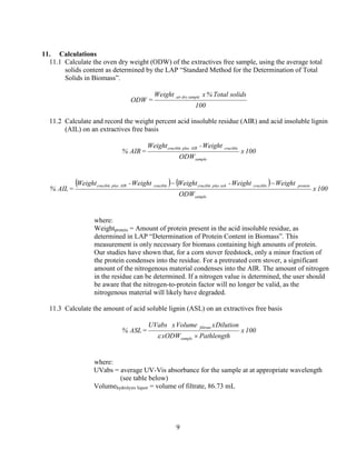 9
11. Calculations
11.1 Calculate the oven dry weight (ODW) of the extractives free sample, using the average total
solids content as determined by the LAP “Standard Method for the Determination of Total
Solids in Biomass”.
100
solidsTotal%xWeight
=ODW
sampledryair
11.2 Calculate and record the weight percent acid insoluble residue (AIR) and acid insoluble lignin
(AIL) on an extractives free basis
100x
ODW
Weight-Weight
=AIR%
sample
crucibleAIRpluscrucible
( ) ( )
100x
ODW
WeightWeight-WeightWeight-Weight
=AIL%
sample
proteincrucibleashpluscruciblecrucibleAIRpluscrucible −−
where:
Weightprotein = Amount of protein present in the acid insoluble residue, as
determined in LAP “Determination of Protein Content in Biomass”. This
measurement is only necessary for biomass containing high amounts of protein.
Our studies have shown that, for a corn stover feedstock, only a minor fraction of
the protein condenses into the residue. For a pretreated corn stover, a significant
amount of the nitrogenous material condenses into the AIR. The amount of nitrogen
in the residue can be determined. If a nitrogen value is determined, the user should
be aware that the nitrogen-to-protein factor will no longer be valid, as the
nitrogenous material will likely have degraded.
11.3 Calculate the amount of acid soluble lignin (ASL) on an extractives free basis
100x
PathlengthODWx
DilutionxVolumexUVabs
=ASL%
sample
filtrate
×ε
where:
UVabs = average UV-Vis absorbance for the sample at at appropriate wavelength
(see table below)
Volumehydrolysis liquor = volume of filtrate, 86.73 mL
 