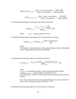 12
Where:
)(132
)(17
_
__
xyloseMW
MWOH
ionconcentratXylose
ionconcentratacidAcetic
Xylose onAAcorrecti
−
×=
)(132
)(1
_
__
xyloseMW
MWH
ionconcentratXylose
ionconcentratsugarMinor
Xylose correctionMinorsugar
+
×=
11.11Calculate the percentage of each sugar on an extractives free basis
100x
ODW
1000mg
1g
VC
=Sugar%
sample
filtrateanhydro
freeext
××
Where: Vfiltrate = volume of filtrate, 86.73 mL.
11.12Calculate the percentage of each sugar on an as received basis, if necessary
( ) ( )
100
sExtractive%100
Sugar=Sugar% freeextreceivedas
−
×%
where:
% Extractives = percent extractives in the prepared biomass sample, as determined
in LAP “Determination of Extractives in Biomass”
11.13Calculate the acetate percentage on an extractives free basis.
% Acetateext free =
CAA,HPLC x Volume filtrate x Conversion factor
ODWsample
x 100
where:
CAA,HPLC = concentation in mg/mL of acetic acid as determined by HPLC
Volumehydrolysis liquor = volume of filtrate, generally 86.73 mL
Conversion factor = (59/60) = 0.983, the conversion from acetic acid to acetate in
biomass
Note: The conversion factor has been updated from previous versions of the LAP
(July 8, 2011). The previous value was (43/60) = 0.717.
11.14Calculate the acetyl percentage on an as received basis, if necessary.
 