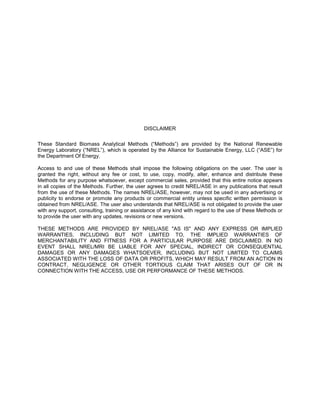 DISCLAIMER
These Standard Biomass Analytical Methods (“Methods”) are provided by the National Renewable
Energy Laboratory (“NREL”), which is operated by the Alliance for Sustainable Energy, LLC (“ASE”) for
the Department Of Energy.
Access to and use of these Methods shall impose the following obligations on the user. The user is
granted the right, without any fee or cost, to use, copy, modify, alter, enhance and distribute these
Methods for any purpose whatsoever, except commercial sales, provided that this entire notice appears
in all copies of the Methods. Further, the user agrees to credit NREL/ASE in any publications that result
from the use of these Methods. The names NREL/ASE, however, may not be used in any advertising or
publicity to endorse or promote any products or commercial entity unless specific written permission is
obtained from NREL/ASE. The user also understands that NREL/ASE is not obligated to provide the user
with any support, consulting, training or assistance of any kind with regard to the use of these Methods or
to provide the user with any updates, revisions or new versions.
THESE METHODS ARE PROVIDED BY NREL/ASE "AS IS" AND ANY EXPRESS OR IMPLIED
WARRANTIES, INCLUDING BUT NOT LIMITED TO, THE IMPLIED WARRANTIES OF
MERCHANTABILITY AND FITNESS FOR A PARTICULAR PURPOSE ARE DISCLAIMED. IN NO
EVENT SHALL NREL/MRI BE LIABLE FOR ANY SPECIAL, INDIRECT OR CONSEQUENTIAL
DAMAGES OR ANY DAMAGES WHATSOEVER, INCLUDING BUT NOT LIMITED TO CLAIMS
ASSOCIATED WITH THE LOSS OF DATA OR PROFITS, WHICH MAY RESULT FROM AN ACTION IN
CONTRACT, NEGLIGENCE OR OTHER TORTIOUS CLAIM THAT ARISES OUT OF OR IN
CONNECTION WITH THE ACCESS, USE OR PERFORMANCE OF THESE METHODS.
 