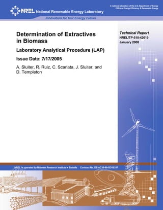 A national laboratory of the U.S. Department of Energy
Office of Energy Efficiency & Renewable Energy
National Renewable Energy Laboratory
Innovation for Our Energy Future
Determination of Extractives
in Biomass
Laboratory Analytical Procedure (LAP)
Issue Date: 7/17/2005
A. Sluiter, R. Ruiz, C. Scarlata, J. Sluiter, and
D. Templeton
Technical Report
NREL/TP-510-42619
January 2008
NREL is operated by Midwest Research Institute ● Battelle Contract No. DE-AC36-99-GO10337
 