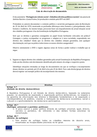 Curso de EFA – Nível Secundário
Início em Setembro 2008
Guia de observação do documentário
O documentário “Portugal,um retrato social– Cidadãos:direitos políticos esociais”,da autoria de
António Barreto e Joana Pontes, foi produzido e emitido pela RTP em 2007.
Pretendem os autores documentar o contexto político e social dos portugueses antes da Revolução
de 25 de Abril de 1974, mostrando as profundas diferenças entre homens e, principalmente, entre
homens e mulheres. Ao mesmo tempo, procuram fazer um enquadramento da actual situação social
dos cidadãos portugueses à luz da Constituição da República Portuguesa.
Será que os direitos e garantias conseguidos no papel foram facilmente colocados em prática?
Conseguiu a justiça acompanhar os progressos e adaptar-se à nova sociedade, respondendo aos
direitos dos cidadãos? Ainda que os direitos dos cidadãos estejam garantidos, sem qualquer
discriminação, será que na prática todos temos os nossos direitos assegurados?
Observe atentamente o DVD e registe algumas notas de forma a poder realizar o trabalho que se
segue.
1. Seguem-se alguns direitos dos cidadãos garantidos pela actual Constituição da República Portuguesa.
Cada um dos direitos está devidamente identificado pelo número do artigo e respectivo ponto.
Identifique situações retratadas ao longo do documentário em que se verifique o incumprimento
desses direitos no período pré 25 de Abril e/ou pós 25 de Abril. Para cada direito/grupo de direitos
deverá registar um exemplo prático do incumprimento dos mesmos.
Direitos
Artigo 2.º
(Estado de direito democrático)
A Repúblic a Portuguesa é um Estado de direito democ rátic o, baseado na soberania
popular, no pluralismo de expressão e organizaç ão polític a democ rátic as, no respeito e
na garantia de efec tivaç ão dos direitos e liberdades fundamentais e na separaç ão e
interdependênc ia de poderes, visando a realizaç ão da democ rac ia ec onómic a, soc ial e
c ultural e o aprofundamento da democ rac ia partic ipativa .
Artigo 10.º
(Sufrágio universal e partidos políticos)
1. O povo exerc e o poder polític o através do sufrágio universal, igual, direc to,
sec reto e periódic o, do referendo e das demais formas previstas na
Constituiç ão.
Artigo 49.º
(Direito de sufrágio)
1. T êm direito de sufrágio todos os c idadãos maiores de dezoito anos,
ressalvadas as inc apac idades previstas na lei geral.
 