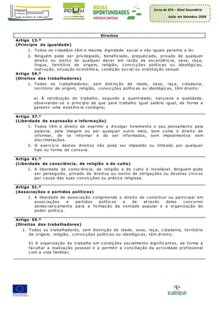 Curso de EFA – Nível Secundário
Início em Setembro 2008
Direitos
Artigo 13.º
(Princípio da igualdade)
1. T odos os c idadãos têm a mesma dignidade soc ial e são iguais perante a lei.
2. Ninguém pode ser privilegiado, benefic iado, prejudic ado, privado de qualquer
direito ou isento de qualquer dever em razão de asc endênc ia, sexo, raç a,
língua, território de origem, religião, c onvic ç ões polític as ou ideológic as,
instruç ão, situaç ão ec onómic a, c ondiç ão so c ial ou orientaç ão sexual.
Artigo 59.º
(Direitos dos trabalhadores)
1. T odos os trabalhadores, sem distinç ão de idade, sexo, raç a, c idadania,
território de origem, religião, c onvic ç ões polític as ou ideológic as, têm direito:
a) À retribuiç ão do trabalho, se gundo a quantidade, natureza e qualidade,
observando- se o princ ípio de que para trabalho igual salário igual, de forma a
garantir uma existênc ia c ondigna;
Artigo 37.º
(Liberdade de expressão e informação)
1. T odos têm o direito de exprimir e divulgar livremente o seu pensamento pela
palavra, pela imagem ou por qualquer outro meio, bem c omo o direito de
informar, de se informar e de ser informados, sem impedimentos nem
disc riminaç ões.
2. O exerc íc io destes direitos não pode ser impedido ou limitado por qualquer
tipo ou forma de c ensura.
Artigo 41.º
(Liberdade de consciência, de religião e de culto)
1. A liberdade de c onsc iênc ia, de religião e de c ulto é inviolável. Ninguém pode
ser perseguido, privado de direitos ou isento de obrigaç ões ou deveres c ívic os
por c ausa das suas c onvic ç ões ou prátic a religiosa.
Artigo 51.º
(Associações e partidos políticos)
1. A liberdade de assoc iaç ão c ompreende o direito de c onstituir ou partic ipar em
assoc iaç ões e partidos polític os e de através deles c onc orrer
democ ratic amente para a formaç ão da vontade popular e a organizaç ão do
poder polític o.
Artigo 59.º
(Direitos dos trabalhadores)
1. T odos os trabalhadores, sem distinç ão de idade, sexo, raç a, c idadania, território
de origem, religião, c onvic ç ões polític as ou ideológic as, têm direito:
b) A organizaç ão do trabalho em c ondiç ões soc ialmente dignific antes, de forma a
fac ultar a realizaç ão pessoal e a permitir a c onc iliaç ão da ac tividade profissional
c om a vida familiar;
 