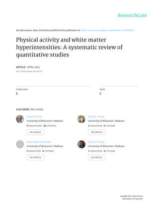 See	discussions,	stats,	and	author	profiles	for	this	publication	at:	http://www.researchgate.net/publication/276486261
Physical	activity	and	white	matter
hyperintensities:	A	systematic	review	of
quantitative	studies
ARTICLE	·	APRIL	2015
DOI:	10.1016/j.pmedr.2015.04.013
DOWNLOADS
6
VIEWS
5
5	AUTHORS,	INCLUDING:
Elisa	R	Torres
University	of	Wisconsin–Madison
9	PUBLICATIONS			82	CITATIONS			
SEE	PROFILE
Emily	F.	Strack
University	of	Wisconsin–Madison
1	PUBLICATION			0	CITATIONS			
SEE	PROFILE
Claire	Ellyn	Fernandez
University	of	Wisconsin–Madison
1	PUBLICATION			0	CITATIONS			
SEE	PROFILE
Tyler	A.	Tumey
University	of	Wisconsin–Madison
1	PUBLICATION			0	CITATIONS			
SEE	PROFILE
Available	from:	Elisa	R	Torres
Retrieved	on:	29	July	2015
 