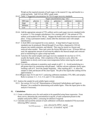 Weigh out the required amounts of each sugar, to the nearest 0.1 mg, and transfer to a
crimp top bottle. Add 10.0 mL HPLC grade water.
10.4.5 Table 3- Suggested concentrations for 10.4.4 sugar recovery standards
Sugar concentrations (mg / mL)
SRS type glucose xylose galactose arabinose mannose
High 40 100 20 20 10
Meduim 20 50 10 10 5
Low 4 10 2 2 1
10.4.6 Add the appropriate amount of 72% sulfuric acid to each sugar recovery standard (refer
to section 11.3 for example calculations). For a starting pH of 7, the amount of 72%
sulfuric acid needed will be 348 μL. Stopper the bottles and crimp aluminum seals into
place. Using a permanent marker, clearly label the aluminum seals with sample
identification.
10.4.7 A fresh SRS is not required for every analysis. A large batch of sugar recovery
standards may be produced, filtered through 0.2 μm filters, dispensed in 10.0 mL
aliquots into sealed containers, and labeled. They may be stored in a freezer and
removed when needed. Thaw and vortex the frozen SRS prior to use. If frozen SRS are
used, the appropriate amount of acid must be added to the thawed sample and vortexed
prior to transferring to a glass crimp top bottle.
10.4.8 Autoclave the sealed samples and sugar recovery standards for one hour at 121°C,
usually the liquids setting. After completion of the autoclave cycle, allow the
hydrolyzates to slowly cool to near room temperature before removing the seals and
stoppers.
10.4.9 Use calcium carbonate to neutralize each sample to pH 5 – 6. Avoid neutralizing to a
pH greater that 6 by monitoring with pH paper. Add the calcium carbonate slowly upon
reaching a pH of 4. Swirl the sample frequently. After reaching pH 5 – 6, allow the
sample to settle and decant off the clear liquid. The pH of the liquid after settling will be
approximately 7.
10.4.10Repeat steps 10.3.6 and 10.3.7, analyzing calibration standards, CVS, SRS, and samples.
Refer to sections 11.1, 11.2, 11.4, and 11.5 for calculations.
10.5 Analyze the sample for acid soluble lignin content
10.5.1 See section 10.3 in LAP “Determination of Structural Carbohydrates and Lignin in
Biomass” for a method for determining acid soluble lignin. Filter the liquor prior to this
analysis if necessary.
11. Calculations
11.1 Create a calibration curve for each analyte to be quantified using linear regression. From
these curves, determine the concentration in mg/mL of each component present in the
samples analyzed by HPLC, correcting for dilution if required.
11.2 Calculate and record the amount of each calibration verification standard (CVS) recovered
following HPLC analysis.
% CVS recovery =
conc. detected by HPLC, mg/mL
known conc. of standard, mg/mL
x 100
7
 