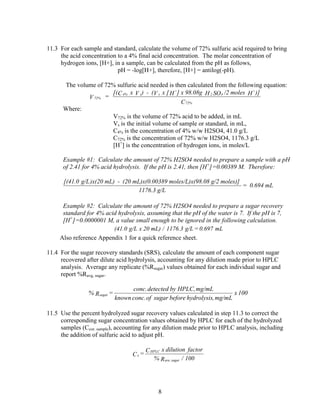11.3 For each sample and standard, calculate the volume of 72% sulfuric acid required to bring
the acid concentration to a 4% final acid concentration. The molar concentration of
hydrogen ions, [H+], in a sample, can be calculated from the pH as follows,
pH = -log[H+], therefore, [H+] = antilog(-pH).
The volume of 72% sulfuric acid needed is then calculated from the following equation:
72%V =
[( 4%C x sV ) - ( sV x [ +
H ] x 98.08g 2H 4SO /2 moles +
H )]
72%C
Where:
V72% is the volume of 72% acid to be added, in mL
Vs is the initial volume of sample or standard, in mL,
C4% is the concentration of 4% w/w H2SO4, 41.0 g/L
C72% is the concentration of 72% w/w H2SO4, 1176.3 g/L
[H+
] is the concentration of hydrogen ions, in moles/L
Example #1: Calculate the amount of 72% H2SO4 needed to prepare a sample with a pH
of 2.41 for 4% acid hydrolysis. If the pH is 2.41, then [H+
]=0.00389 M. Therefore:
[(41.0 g/L)x(20 mL) - (20 mL)x(0.00389 moles/L)x(98.08 g/2 moles)]
1176.3 g/L
= 0.694 mL
Example #2: Calculate the amount of 72% H2SO4 needed to prepare a sugar recovery
standard for 4% acid hydrolysis, assuming that the pH of the water is 7. If the pH is 7,
[H+
]=0.0000001 M, a value small enough to be ignored in the following calculation.
mL0.697=g/L1176.3/mL)20xg/L(41.0
Also reference Appendix 1 for a quick reference sheet.
11.4 For the sugar recovery standards (SRS), calculate the amount of each component sugar
recovered after dilute acid hydrolysis, accounting for any dilution made prior to HPLC
analysis. Average any replicate (%Rsugar) values obtained for each individual sugar and
report %Ravg, sugar.
100x
mg/mL,hydrolysisbeforesugarofconc.known
mg/mLHPLC,bydetectedconc.
=R% sugar
11.5 Use the percent hydrolyzed sugar recovery values calculated in step 11.3 to correct the
corresponding sugar concentration values obtained by HPLC for each of the hydrolyzed
samples (Ccor. sample), accounting for any dilution made prior to HPLC analysis, including
the addition of sulfuric acid to adjust pH.
100/R%
factordilutionxC
=C
sugarave.
HPLC
x
8
 