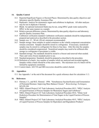 10
14. Quality Control
14.1 Reported Significant Figures or Decimal Places: Determined by data quality objectives and
laboratory specific Quality Assurance Plan.
14.2 Replicates: Analyze for monomeric sugars and cellobiose in duplicate. All other analyses
may be run in duplicate if desired.
14.3 Blank: An optional instrument blank may be run, using HPLC grade water analyzed by
HPLC in the same manner as a sample.
14.4 Relative percent difference criteria: Determined by data quality objectives and laboratory
specific Quality Assurance Plan.
14.5 Calibration verification standard: Calibration verification standards should be independently
prepared and analyzed as described in the procedure section.
14.6 Sample size: 15 – 80 mL (50 mL minimum recommended)
14.7 Sample storage: Store samples in sealed containers so the volatile component concentration
remains consistent. Samples should be stored in a refrigerator. If necessary, neutralized
samples may be stored in a refrigerator for three to four days. After this time the samples
should be considered compromised. Neutralized samples may need to be refiltered after
storage in a refrigerator if precipitate is visible.
14.8 Standard storage: The standards should be stored in a freezer and removed when needed.
Thaw and vortex frozen standards prior to use.
14.9 Standard preparation: Standards should be prepared as described in the procedure.
14.10 Definition of a batch: Any number of samples which are analyzed and recorded together.
Samples within a batch should be of the same matrix. The maximum size of a batch will be
limited by equipment constraints.
14.11 Control charts: All CVS and SRS recoveries should be control charted.
15. Appendices
15.1 See Appendix 1 at the end of the document for a quick reference sheet for calculation 11.3.
16. References
16.1 Ehrman, C.I., and M.E. Himmel. 1994. "Simultaneous Saccharification and Fermentation
of Pretreated Biomass: Improving Mass Balance Closure." Biotechnology Techniques,
8(2):99-104.
16.2 NREL Ethanol Project CAT Task Laboratory Analytical Procedure #013, “HPLC Analysis
of Liquid Fractions of Process Samples for Monomeric Sugars and Cellobiose”.
16.3 NREL Ethanol Project CAT Task Laboratory Analytical Procedure #014, “Dilute Acid
Hydrolysis Procedure for Determination of Total Sugars in the Liquid Fraction of Process
Samples”.
16.4 NREL Ethanol Project CAT Task Laboratory Analytical Procedure #015, “HPLC Analysis
of Liquid Fractions of Process Samples for Byproducts and Degradation Products”.
 
