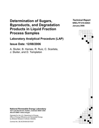National Renewable Energy Laboratory
1617 Cole Boulevard, Golden, Colorado 80401-3393
303-275-3000 • www.nrel.gov
Operated for the U.S. Department of Energy
Office of Energy Efficiency and Renewable Energy
by Midwest Research Institute • Battelle
Contract No. DE-AC36-99-GO10337
Technical Report
NREL/TP-510-42623
January 2008
Determination of Sugars,
Byproducts, and Degradation
Products in Liquid Fraction
Process Samples
Laboratory Analytical Procedure (LAP)
Issue Date: 12/08/2006
A. Sluiter, B. Hames, R. Ruiz, C. Scarlata,
J. Sluiter, and D. Templeton
 