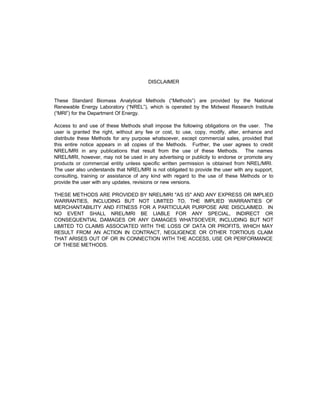 DISCLAIMER
These Standard Biomass Analytical Methods (“Methods”) are provided by the National
Renewable Energy Laboratory (“NREL”), which is operated by the Midwest Research Institute
(“MRI”) for the Department Of Energy.
Access to and use of these Methods shall impose the following obligations on the user. The
user is granted the right, without any fee or cost, to use, copy, modify, alter, enhance and
distribute these Methods for any purpose whatsoever, except commercial sales, provided that
this entire notice appears in all copies of the Methods. Further, the user agrees to credit
NREL/MRI in any publications that result from the use of these Methods. The names
NREL/MRI, however, may not be used in any advertising or publicity to endorse or promote any
products or commercial entity unless specific written permission is obtained from NREL/MRI.
The user also understands that NREL/MRI is not obligated to provide the user with any support,
consulting, training or assistance of any kind with regard to the use of these Methods or to
provide the user with any updates, revisions or new versions.
THESE METHODS ARE PROVIDED BY NREL/MRI "AS IS" AND ANY EXPRESS OR IMPLIED
WARRANTIES, INCLUDING BUT NOT LIMITED TO, THE IMPLIED WARRANTIES OF
MERCHANTABILITY AND FITNESS FOR A PARTICULAR PURPOSE ARE DISCLAIMED. IN
NO EVENT SHALL NREL/MRI BE LIABLE FOR ANY SPECIAL, INDIRECT OR
CONSEQUENTIAL DAMAGES OR ANY DAMAGES WHATSOEVER, INCLUDING BUT NOT
LIMITED TO CLAIMS ASSOCIATED WITH THE LOSS OF DATA OR PROFITS, WHICH MAY
RESULT FROM AN ACTION IN CONTRACT, NEGLIGENCE OR OTHER TORTIOUS CLAIM
THAT ARISES OUT OF OR IN CONNECTION WITH THE ACCESS, USE OR PERFORMANCE
OF THESE METHODS.
 