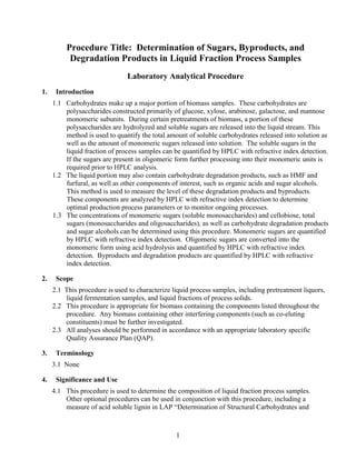 Procedure Title: Determination of Sugars, Byproducts, and
Degradation Products in Liquid Fraction Process Samples
Laboratory Analytical Procedure
1. Introduction
1.1 Carbohydrates make up a major portion of biomass samples. These carbohydrates are
polysaccharides constructed primarily of glucose, xylose, arabinose, galactose, and mannose
monomeric subunits. During certain pretreatments of biomass, a portion of these
polysaccharides are hydrolyzed and soluble sugars are released into the liquid stream. This
method is used to quantify the total amount of soluble carbohydrates released into solution as
well as the amount of monomeric sugars released into solution. The soluble sugars in the
liquid fraction of process samples can be quantified by HPLC with refractive index detection.
If the sugars are present in oligomeric form further processing into their monomeric units is
required prior to HPLC analysis.
1.2 The liquid portion may also contain carbohydrate degradation products, such as HMF and
furfural, as well as other components of interest, such as organic acids and sugar alcohols.
This method is used to measure the level of these degradation products and byproducts.
These components are analyzed by HPLC with refractive index detection to determine
optimal production process parameters or to monitor ongoing processes.
1.3 The concentrations of monomeric sugars (soluble monosaccharides) and cellobiose, total
sugars (monosaccharides and oligosaccharides), as well as carbohydrate degradation products
and sugar alcohols can be determined using this procedure. Monomeric sugars are quantified
by HPLC with refractive index detection. Oligomeric sugars are converted into the
monomeric form using acid hydrolysis and quantified by HPLC with refractive index
detection. Byproducts and degradation products are quantified by HPLC with refractive
index detection.
2. Scope
2.1 This procedure is used to characterize liquid process samples, including pretreatment liquors,
liquid fermentation samples, and liquid fractions of process solids.
2.2 This procedure is appropriate for biomass containing the components listed throughout the
procedure. Any biomass containing other interfering components (such as co-eluting
constituents) must be further investigated.
2.3 All analyses should be performed in accordance with an appropriate laboratory specific
Quality Assurance Plan (QAP).
3. Terminology
3.1 None
4. Significance and Use
4.1 This procedure is used to determine the composition of liquid fraction process samples.
Other optional procedures can be used in conjunction with this procedure, including a
measure of acid soluble lignin in LAP “Determination of Structural Carbohydrates and
1
 