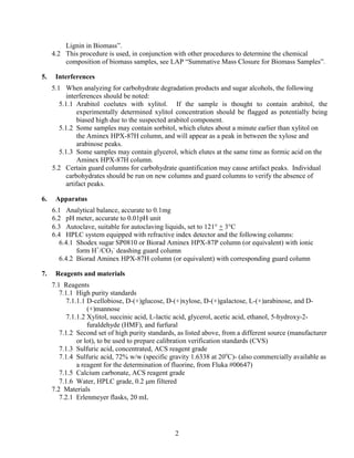 Lignin in Biomass”.
4.2 This procedure is used, in conjunction with other procedures to determine the chemical
composition of biomass samples, see LAP “Summative Mass Closure for Biomass Samples”.
5. Interferences
5.1 When analyzing for carbohydrate degradation products and sugar alcohols, the following
interferences should be noted:
5.1.1 Arabitol coelutes with xylitol. If the sample is thought to contain arabitol, the
experimentally determined xylitol concentration should be flagged as potentially being
biased high due to the suspected arabitol component.
5.1.2 Some samples may contain sorbitol, which elutes about a minute earlier than xylitol on
the Aminex HPX-87H column, and will appear as a peak in between the xylose and
arabinose peaks.
5.1.3 Some samples may contain glycerol, which elutes at the same time as formic acid on the
Aminex HPX-87H column.
5.2 Certain guard columns for carbohydrate quantification may cause artifact peaks. Individual
carbohydrates should be run on new columns and guard columns to verify the absence of
artifact peaks.
6. Apparatus
6.1 Analytical balance, accurate to 0.1mg
6.2 pH meter, accurate to 0.01pH unit
6.3 Autoclave, suitable for autoclaving liquids, set to 121° + 3°C
6.4 HPLC system equipped with refractive index detector and the following columns:
6.4.1 Shodex sugar SP0810 or Biorad Aminex HPX-87P column (or equivalent) with ionic
form H+
/CO3
-
deashing guard column
6.4.2 Biorad Aminex HPX-87H column (or equivalent) with corresponding guard column
7. Reagents and materials
7.1 Reagents
7.1.1 High purity standards
7.1.1.1 D-cellobiose, D-(+)glucose, D-(+)xylose, D-(+)galactose, L-(+)arabinose, and D-
(+)mannose
7.1.1.2 Xylitol, succinic acid, L-lactic acid, glycerol, acetic acid, ethanol, 5-hydroxy-2-
furaldehyde (HMF), and furfural
7.1.2 Second set of high purity standards, as listed above, from a different source (manufacturer
or lot), to be used to prepare calibration verification standards (CVS)
7.1.3 Sulfuric acid, concentrated, ACS reagent grade
7.1.4 Sulfuric acid, 72% w/w (specific gravity 1.6338 at 20o
C)- (also commercially available as
a reagent for the determination of fluorine, from Fluka #00647)
7.1.5 Calcium carbonate, ACS reagent grade
7.1.6 Water, HPLC grade, 0.2 μm filtered
7.2 Materials
7.2.1 Erlenmeyer flasks, 20 mL
2
 