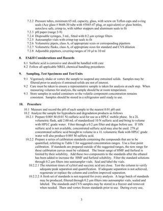7.2.2 Pressure tubes, minimum 65 mL capacity, glass, with screw on Teflon caps and o-ring
seals (Ace glass # 8648-30 tube with #5845-47 plug, or equivalent) or glass bottles,
autoclave safe, crimp to, with rubber stoppers and aluminum seals to fit
7.2.3 pH paper (range 2-9)
7.2.4 Disposable syringes, 3 mL, fitted with 0.2 μm syringe filters
7.2.5 Autosampler vials with crimp top seals to fit
7.2.6 Volumetric pipets, class A, of appropriate sizes or corresponding pipettors
7.2.7 Volumetric flasks, class A, of appropriate sizes for standard and CVS dilution
7.2.8 Adjustable pipettors, covering ranges of 10 μl to 10 ml
8. ES&H Considerations and Hazards
8.1 Sulfuric acid is corrosive and should be handled with care
8.2 Follow all applicable NREL chemical handling procedures
9. Sampling, Test Specimens and Test Units
9.1 Vigorously shake or vortex the sample to suspend any entrained solids. Samples may be
filtered prior to analysis if entrained solids are not of interest.
9.2 Care must be taken to ensure a representative sample is taken for analysis at each step. When
measuring volumes for analysis, the sample should be at room temperature.
9.3 Store samples in sealed containers so the volatile component concentration remains
consistent. Samples should be stored in a refrigerator until ready to use.
10. Procedure
10.1 Measure and record the pH of each sample to the nearest 0.01 pH unit
10.2 Analyze the sample for byproducts and degradation products as follows
10.2.1 Prepare 0.005 M (0.01 N) sulfuric acid for use as a HPLC mobile phase. In a 2L
volumetric flask, add 2.00 mL of standardized 10 N sulfuric acid and bring to volume
with HPLC grade water. Filter through a 0.2 μm filter and degas before use. If 10N
sulfuric acid is not available, concentrated sulfuric acid may also be used. 278 μl
concentrated sulfuric acid brought to volume in a 1L volumetric flask with HPLC grade
water will also produce 0.005 M sulfuric acid.
10.2.2 Prepare a series of calibration standards containing the compounds that are to be
quantified, referring to Table 1 for suggested concentration ranges. Use a four point
calibration. If standards are prepared outside of the suggested ranges, the new range for
these calibration curves must be validated. The linear range of HMF and furfural is
limited by their solubility. Add these two components to the standards after the ethanol
has been added to increase the HMF and furfural solubility. Filter the standard solutions
through 0.2 μm filters into autosampler vials. Seal and label the vials.
10.2.2.1 The retention times of xylitol and succinic acid are close. Test the column to verify
adequate peak separation and quantification. If adequate separation is not achieved,
regenerate or replace the column and confirm improved separation.
10.2.2.2 A fresh set of standards is not required for every analysis. A large batch of standards
may be produced, filtered through 0.2 μm filters into autosampler vials, sealed and
labeled. The standards and CVS samples may be stored in a freezer and removed
when needed. Thaw and vortex frozen standards prior to use. During every use,
3
 