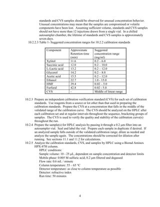 standards and CVS samples should be observed for unusual concentration behavior.
Unusual concentrations may mean that the samples are compromised or volatile
components have been lost. Assuming sufficient volume, standards and CVS samples
should not have more than 12 injections drawn from a single vial. In a chilled
autosampler chamber, the lifetime of standards and CVS samples is approximately
seven days.
10.2.2.3 Table 1- Suggested concentration ranges for 10.2.2 calibration standards
Component Approximate
Retention time
(min)
Suggested
concentration range
(mg/ml)
Xylitol 11.6 0.2 – 6.0
Succinic acid 12.0 0.2 – 10.0
L-Lactic acid 13.2 0.2 – 12.0
Glycerol 14.2 0.2 – 8.0
Acetic acid 15.5 0.2 – 12.0
Ethanol 22.7 1.0 - 15.0
HMF 29.4 0.02 – 5.0
Furfural 42.8 0.02 - 5.0
CVS - Middle of linear range
10.2.3 Prepare an independent calibration verification standard (CVS) for each set of calibration
standards. Use reagents from a source or lot other than that used in preparing the
calibration standards. Prepare the CVS at a concentration that falls in the middle of the
validated range of the calibration curve. The CVS should be analyzed on the HPLC after
each calibration set and at regular intervals throughout the sequence, bracketing groups of
samples. The CVS is used to verify the quality and stability of the calibration curve(s)
throughout the run.
10.2.4 Prepare the sample(s) for HPLC analysis by passing it through a 0.2 μm filter into an
autosampler vial. Seal and label the vial. Prepare each sample in duplicate if desired. If
an analyzed sample falls outside of the validated calibration range, dilute as needed and
analyze the sample again. The concentrations should be corrected for dilution after
running. See sections 11.1 and 11.2 for calculations.
10.2.5 Analyze the calibration standards, CVS, and samples by HPLC using a Biorad Aminex
HPX-87H column.
HPLC conditions:
Sample volume: 10 - 25 μL, dependent on sample concentration and detector limits
Mobile phase: 0.005 M sulfuric acid, 0.2 μm filtered and degassed
Flow rate: 0.6 mL / minute
Column temperature: 55 – 65 °C
Detector temperature: as close to column temperature as possible
Detector: refractive index
Run time: 50 minutes
4
 