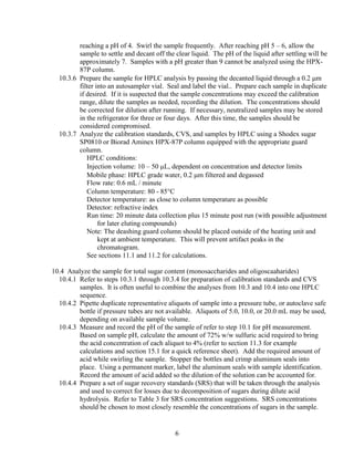 reaching a pH of 4. Swirl the sample frequently. After reaching pH 5 – 6, allow the
sample to settle and decant off the clear liquid. The pH of the liquid after settling will be
approximately 7. Samples with a pH greater than 9 cannot be analyzed using the HPX-
87P column.
10.3.6 Prepare the sample for HPLC analysis by passing the decanted liquid through a 0.2 μm
filter into an autosampler vial. Seal and label the vial.. Prepare each sample in duplicate
if desired. If it is suspected that the sample concentrations may exceed the calibration
range, dilute the samples as needed, recording the dilution. The concentrations should
be corrected for dilution after running. If necessary, neutralized samples may be stored
in the refrigerator for three or four days. After this time, the samples should be
considered compromised.
10.3.7 Analyze the calibration standards, CVS, and samples by HPLC using a Shodex sugar
SP0810 or Biorad Aminex HPX-87P column equipped with the appropriate guard
column.
HPLC conditions:
Injection volume: 10 – 50 μL, dependent on concentration and detector limits
Mobile phase: HPLC grade water, 0.2 μm filtered and degassed
Flow rate: 0.6 mL / minute
Column temperature: 80 - 85°C
Detector temperature: as close to column temperature as possible
Detector: refractive index
Run time: 20 minute data collection plus 15 minute post run (with possible adjustment
for later eluting compounds)
Note: The deashing guard column should be placed outside of the heating unit and
kept at ambient temperature. This will prevent artifact peaks in the
chromatogram.
See sections 11.1 and 11.2 for calculations.
10.4 Analyze the sample for total sugar content (monosaccharides and oligoscaaharides)
10.4.1 Refer to steps 10.3.1 through 10.3.4 for preparation of calibration standards and CVS
samples. It is often useful to combine the analyses from 10.3 and 10.4 into one HPLC
sequence.
10.4.2 Pipette duplicate representative aliquots of sample into a pressure tube, or autoclave safe
bottle if pressure tubes are not available. Aliquots of 5.0, 10.0, or 20.0 mL may be used,
depending on available sample volume.
10.4.3 Measure and record the pH of the sample of refer to step 10.1 for pH measurement.
Based on sample pH, calculate the amount of 72% w/w sulfuric acid required to bring
the acid concentration of each aliquot to 4% (refer to section 11.3 for example
calculations and section 15.1 for a quick reference sheet). Add the required amount of
acid while swirling the sample. Stopper the bottles and crimp aluminum seals into
place. Using a permanent marker, label the aluminum seals with sample identification.
Record the amount of acid added so the dilution of the solution can be accounted for.
10.4.4 Prepare a set of sugar recovery standards (SRS) that will be taken through the analysis
and used to correct for losses due to decomposition of sugars during dilute acid
hydrolysis. Refer to Table 3 for SRS concentration suggestions. SRS concentrations
should be chosen to most closely resemble the concentrations of sugars in the sample.
6
 