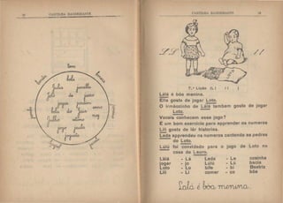 I!) ('tH'I'II.HA BAI'fiEIRAN'l'l
7 ..• Lição (LI
Lálá é bôa menina.
-Ella gosta de jogar Loto.
-
Hl
//
I I )
O irmãozinho de Lálá tambem gosta de jogar
Loto.
Vocais conhecem esse jogo?
É um bom exercício para apprender os numeros
Lili gosta de lêr historias.
Leda apprendeu os numeros cantando as pedras
do Loto.
Lúlú foi convidado para o jogo de Loto na
casa de Lauro.
Lálá - Lá Leda - Le cosinha
jogar - jo Lúlú - Lú bacia
Loto - Lo bife - bi Beatriz
Lili - Li comer - co bôa
~~é too_, TnR~.
 