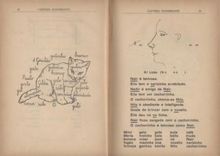 I'  lt lll.li  B :'DI'IH :li
C'AH'I'ILHA H.~OEIHAf'1'E
'I
I
I
I
.'
,,
. --........
I
...
::f'.I
',
- ..:f~'
 ,
----'
'
9.• Lição (N n
Nair é teimosa.
-
··-, - I
• I
, '/ " .
.....
n n )
Ella tem o narizinho arrebitado.
Nadir é amiga de Nair.
-Ella tem um cachorrinho.
O cachorrinho, chama-se Nilo.
-~ é obediente e intelligente.
Gosta de brincar com o novello.
Elle deu nó na linha.
Nair ficou zangada com o cachorrinho.
-O cachorrinho é teimoso como Nair.
Mimi gelo gato bule café
Maria moinho bala bella muda
boneca moer bom nó Nair
fogão mezinha boa novelio narizinho
fumaça ganhou bonita Nilo cachorrinho
 