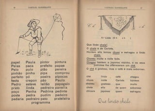 21i CARTILHA B,L.'IIlJElRANTE
papel Paula pintor pintura
Pelas paca prefeito papae
Pelo pulo .-p1ao
o
pere1ra
pinhão pinha
o
p1pa comprou
perfeito
,
po poe1ra pipocas
festa crepon pão Paulo
Pedro esteve lei lão
.
papagaiO
prato linda pedreira panella
poço Penha Pedrina pedinte
poste pedra pudim padeiro
padaria pedreiro pato prateleira
programma
l' R'I'ILH. 11  :IWIHM'J'h
11.• Lição (C h c h
Que lindo chale I
O chale é de Carlota.
)
.,..
-·
Hontem ella tomou chuva e estragou o lindo
chale.
Choveu muíto a noite toda.
Chegou hontem o japonez visinho, e os seus
patrícios lhe offereceram um chá.
O~ é gostoso, mas o café é mai~boroso.
chá lindo café chegou
chuva noite Carlota hontem
choveu gostoso que muito
chale elia de quem saboroso
chicara japonez quem estragou
CDue kuicr ck1e.
 