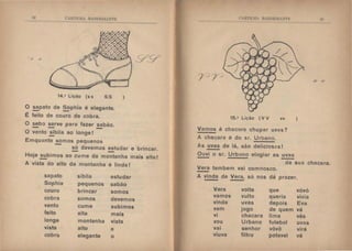 (.;,H'l ll.tl  13.:1 11.1!{.:''1'1~
;) .)
.v.v
14.• Lição (s s ss )
O sapato de Sophia é elegante.
- -É feito de couro de cobra.
O sebo serve para fazer sabão.
- - -O vento !!_bila ao longe!
Emquanto somos pequenos
- só devemos estudar e brincar.
-Hoje subimos ao cume da montanha mais alta!
-A vista do alto da montanha é linda I
sapato sibila estudar
Sophia pequenos sabão
couro brincar somos
cobra somos devemos
vento cume subimos
feito alta mais
longe montanha vista
vista alto a
cobra elegante o
<' )fl'll.ll  B iI>EIH :'1 C
15.• Lição (V V vv
Vamos á chacara chupar uvas?
A chacara é do sr. Urbano.
As uvas de lá, são deliciosas!
Ouvi o sr. Urbano elogiar as uvas
- -
)
....o h I
/1 1/
da sua chacara.
Vera tambem vai comnosco.
-A vinda de Vera, só nos dá prazer.
Vera volta que vóvó
vamos vulto queria vivia
vinda uvas depois Eva
vem jogo de quem vá
vi chacara lima vês
vou Urbano futebol uvas
vai senhor vôvô virá
viuva filtro potavel vê
 