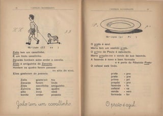 t HTIJ.II  B Kilt:lltALTL.
18.• Lição (Z Z
Zoilo tem um cavallinho.
É um lindo cavallinho.
zz )
Zenaide tambem sabe andar a cavrlllo.
Zilda é amiguinha de Zenaide.
Hontem as quatro foram passear
no sitio do vôvô.
Elles gostaram do passeio.
Zoilo gostaram teu
Zenaide foram lindo
Zilda cavallinho amiguinho
Zulmira tem quatro
sitio irmã vôvô
bonito andar passeio
~Wm .u.rrru ~(J.
C lll'lt.tl  B  llEI't :I h
19.• Lição ( p r Pr )
O ~to é azul.
Maria tem um vestido preto.
-O primo de Paulo é estudante.
-Mario ~pôz-me a venda da sua fazenda.
A fazenda é nova e bem formada
a;
e e perto de Ribeirão Preto·
O cafezal está lindo.
prato - pra
preto - pre
primo - pri
propôz - pro
fazenda - fa
cafezal • ca
venda -vem
formada - for
C9~iwrl.
 