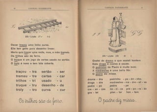 Ifi ('.HTII.tiA H :-;IJEIR 11:TE
,/;
22.• Lição (T r t r)
Oscar traçou uma linha curva.
Elle tem geito para desenho linear.
Maria quiz traçar uma recta, mas, a mão tremeu.
- . -Os trilhos são de ferro.
O truque é um jogo de cartas usado no sertão.
-O troly é novo e tem bôa coberta.
-
traçou - tra sertão - ser
tremeu - tre cartas - car
trilhos - tri usado - u
truque - tru desenho - de
troly - tro curva - cur
t' H'I'ILll  11 ~ llEIBA~1'l·
23.• Lição (Or dr )
Gostei do drama a que assisti hontem
Esta droga é nociva á saúde.
O padrinho de Paulo é muito bom.
A madresilva é uma bella flôr.
O padre diz missa.
li
drama - dra
droga - dra
padre • pa
cre - an - ças
gos - tei
padrinho - pa - dri - nho.
madresilva - ma • dre - sil - va
pedra - pe
no - ci - va pre - pa - ra - do
plan - tar hon - tem
 
