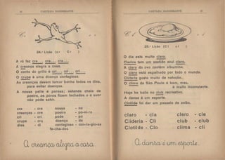 '~
!' lt'I'TLI-IA BNDElHANTE
24.• Lição (c r C r
A rã faz era . . . era . . . era ...
A ~ança alegra a casa.
r /
)
O canto do grillo é cri . . . cri . . . ~.:.
O crupe é uma doença contagiosa.
As7re-;nças devem tomar banho todos os dias,
para evitar doenças.
A nossa pelle é porosa; estando cheia de
poeira, os poros ficam fechados e o suor
não póde sahir.
era - era nossa - no
creanças - cre poeira - po-ei-~a
cri - cn pode po
crupe - cru doença - do
dias - di contagiosa - con-ta-gio-sa
fe-cha-dos
CtHTll.li  ,B :-; IH~JHM'l'F.
25.• Lição (C I cl
O dia está muito claro.
Clarice tem um vestido azul claro.
A clara do ovo contém albumina.
-
1'.. /
)
O clero está espalhado por todo o mundo.
Clideria gosta muito de natação.
O clima de São Paulo é bom, mas,
é muito inconstante.
Hoje ha baile no clu~ recreativo.
A dansa é um esporte.
Clotilde foi dar um passeio de avião.
claro - ela clero
Clideria - CI i club
Cloti Ide - Cio clima
ele
- club
- cl i
 