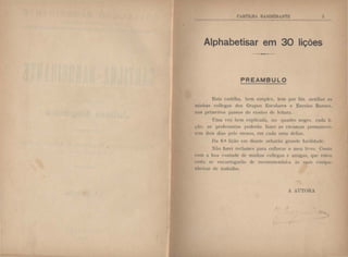 ~'
Alphabetisar em 30 lições
PREAMBULO
l~~ta rmtilha, bem simpte~. km por fim auxiliar a:--
minlws collt-gas dos Grupos l•:s!'olares c Escolas Runtl's.
nos prinwiros passos do ensino de• l<'itura.
Uma ·t•z hem cxplil'ada. no quadro negro. rada li-
c;;io. as prufC'ssora~ poderüo fazer as c·n•an<,'<ts JH.:rmatwrt·-
wm dois clias pelo menos. em cadil unw dC'IIas.
Da 6." lit;iio em cliHnlt· adwri"io grand" facilid;ult·.
Xflo fan·i rcclanw~ para collocar u meu Ih ro. Conto
<'otn a boa 'onlade d<> minha:-. rollt·gas t' amigas, que· c:'tnu
c·c·rta st• c>ncarregarào dc• recotllllll'tHlal-a {I' ...uas compa-
nlwirao.:. de trabalho.
. .rTOHA
 