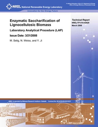 A national laboratory of the U.S. Department of Energy
Office of Energy Efficiency & Renewable Energy
National Renewable Energy Laboratory
Innovation for Our Energy Future
Technical Report
Enzymatic Saccharification of NREL/TP-510-42629
Lignocellulosic Biomass March 2008
Laboratory Analytical Procedure (LAP)
Issue Date: 3/21/2008
M. Selig, N. Weiss, and Y. Ji
NREL is operated by Midwest Research Institute ● Battelle Contract No. DE-AC36-99-GO10337
 