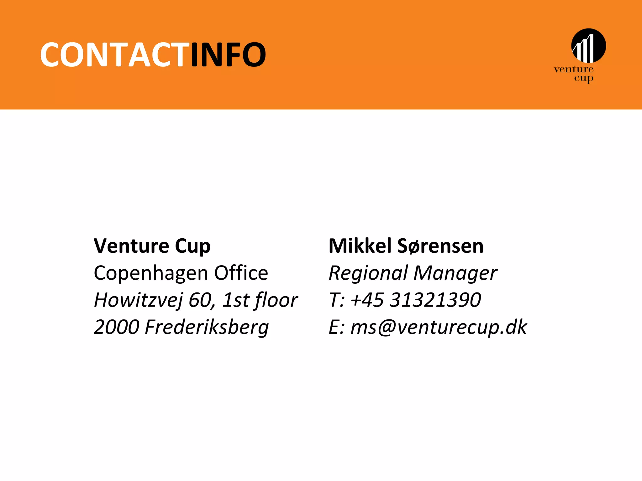 CONTACTINFO



  Venture Cup               Mikkel Sørensen
  Copenhagen Office         Regional Manager
  Howitzvej 60, 1st floor   T: +45 31321390
  2000 Frederiksberg        E: ms@venturecup.dk
 