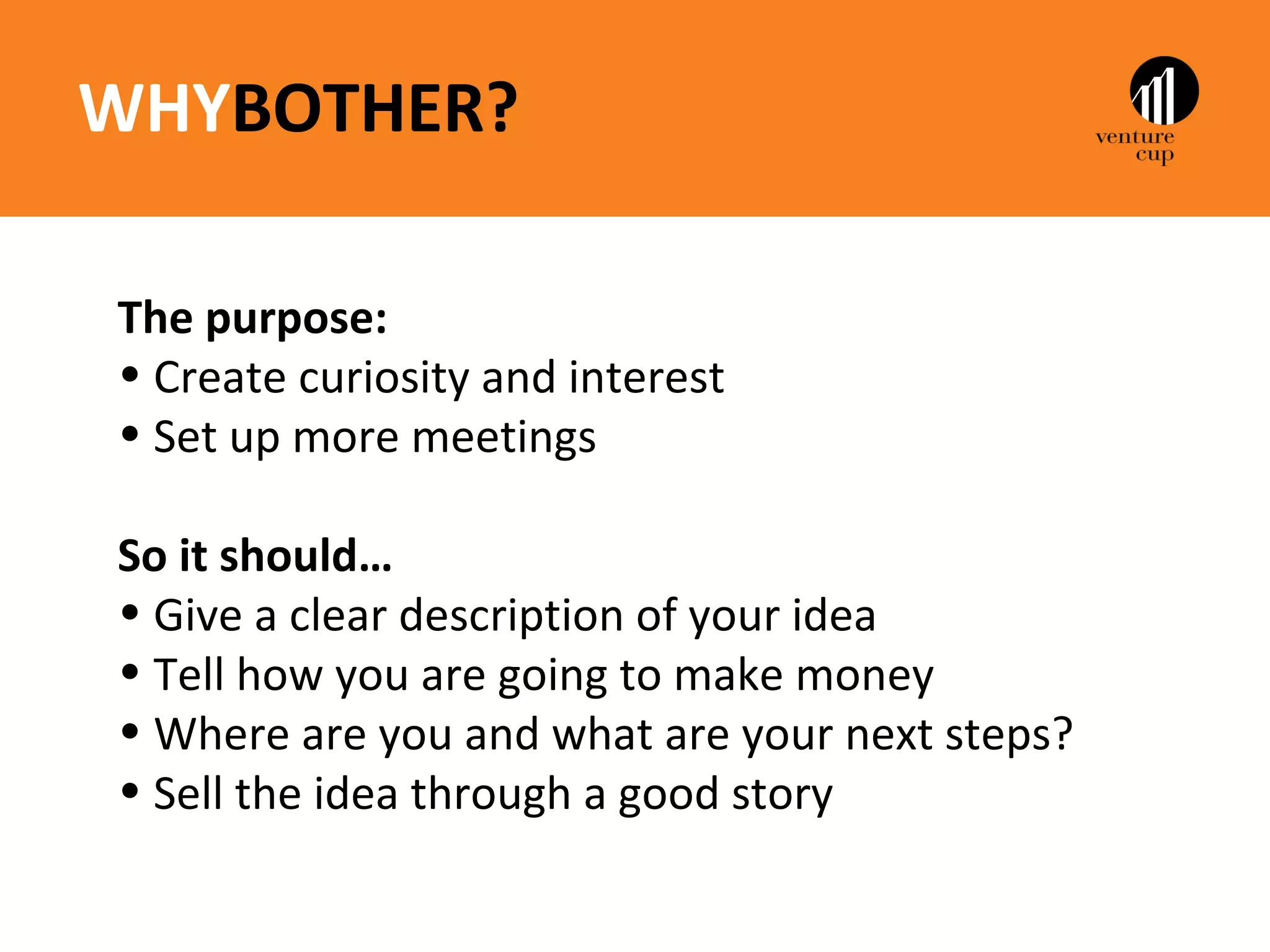 WHYBOTHER?

The purpose:
• Create curiosity and interest
• Set up more meetings

So it should…
• Give a clear description of your idea
• Tell how you are going to make money
• Where are you and what are your next steps?
• Sell the idea through a good story
 