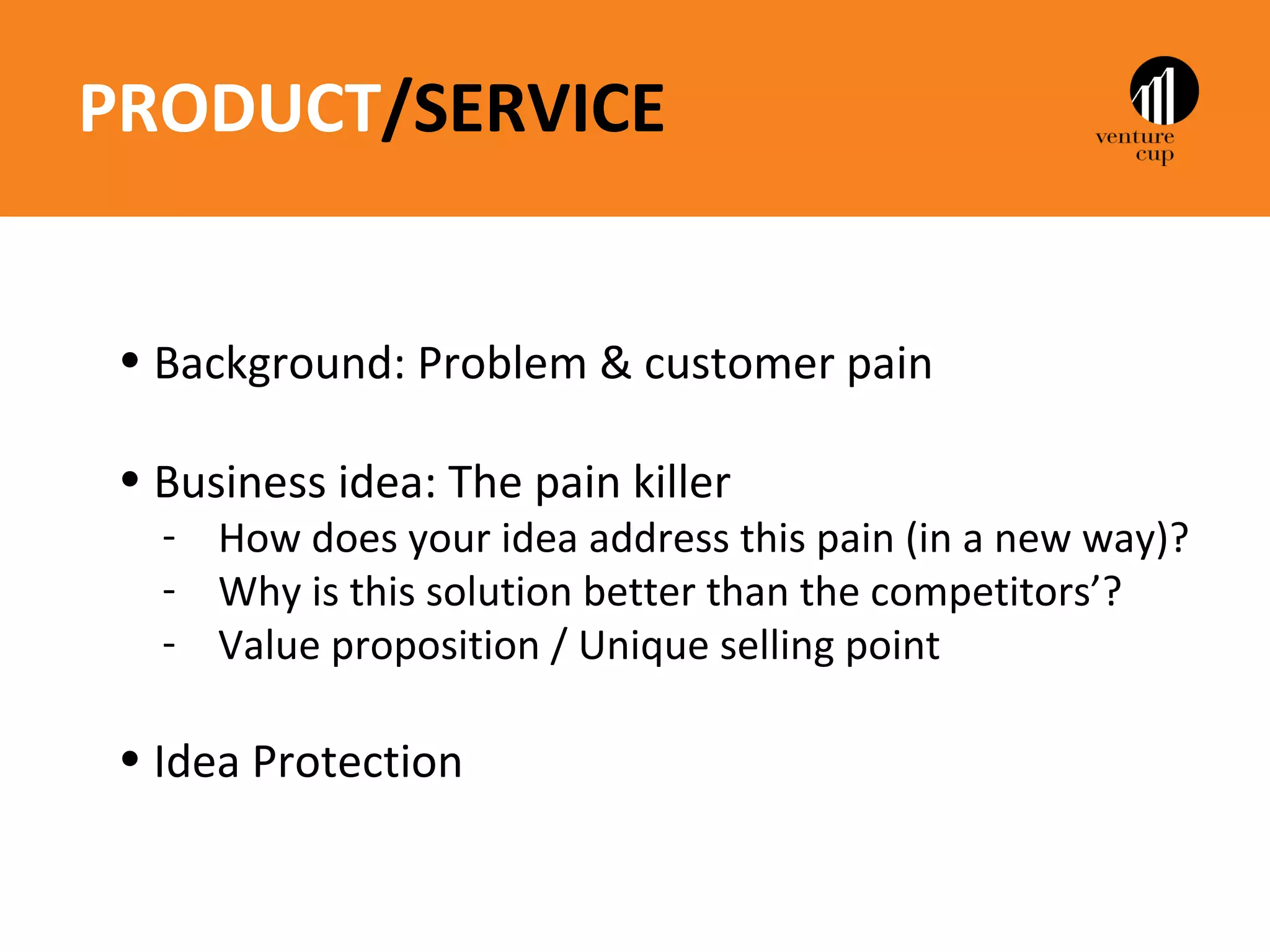 PRODUCT/SERVICE


 • Background: Problem & customer pain

 • Business idea: The pain killer
   - How does your idea address this pain (in a new way)?
   - Why is this solution better than the competitors’?
   - Value proposition / Unique selling point

 • Idea Protection
 