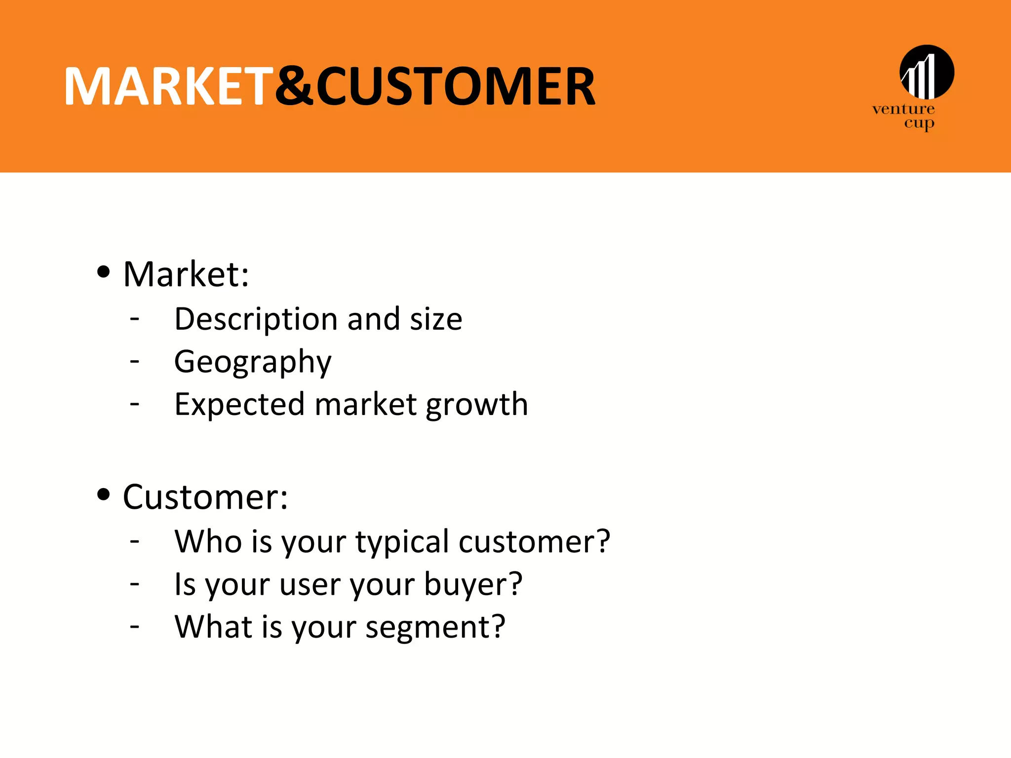 MARKET&CUSTOMER


• Market:
  - Description and size
  - Geography
  - Expected market growth

• Customer:
  - Who is your typical customer?
  - Is your user your buyer?
  - What is your segment?
 