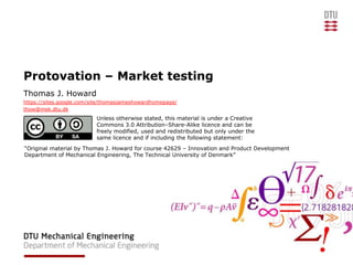 Protovation – Market testing
Thomas J. Howard
https://sites.google.com/site/thomasjameshowardhomepage/
thow@mek.dtu.dk
                          Unless otherwise stated, this material is under a Creative
                          Commons 3.0 Attribution–Share-Alike licence and can be
                          freely modified, used and redistributed but only under the
                          same licence and if including the following statement:
“Original material by Thomas J. Howard for course 42629 – Innovation and Product Development
Department of Mechanical Engineering, The Technical University of Denmark”
 
