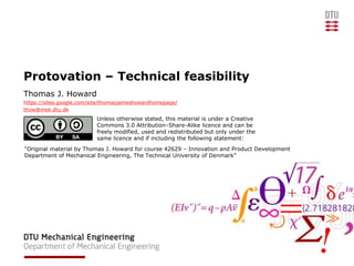 Protovation – Technical feasibility
Thomas J. Howard
https://sites.google.com/site/thomasjameshowardhomepage/
thow@mek.dtu.dk
                          Unless otherwise stated, this material is under a Creative
                          Commons 3.0 Attribution–Share-Alike licence and can be
                          freely modified, used and redistributed but only under the
                          same licence and if including the following statement:
“Original material by Thomas J. Howard for course 42629 – Innovation and Product Development
Department of Mechanical Engineering, The Technical University of Denmark”
 