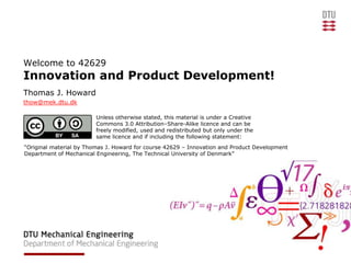 Welcome to 42629
Innovation and Product Development!
Thomas J. Howard
thow@mek.dtu.dk

                         Unless otherwise stated, this material is under a Creative
                         Commons 3.0 Attribution–Share-Alike licence and can be
                         freely modified, used and redistributed but only under the
                         same licence and if including the following statement:
“Original material by Thomas J. Howard for course 42629 – Innovation and Product Development
Department of Mechanical Engineering, The Technical University of Denmark”
 