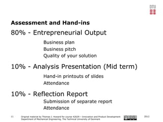 Assessment and Hand-ins
80% - Entrepreneurial Output
                         Business plan
                         Business pitch
                         Quality of your solution

10% - Analysis Presentation (Mid term)
                         Hand-in printouts of slides
                         Attendance

10% - Reflection Report
                         Submission of separate report
                         Attendance
11   Original material by Thomas J. Howard for course 42629 – Innovation and Product Development   2012
     Department of Mechanical Engineering, The Technical University of Denmark
 