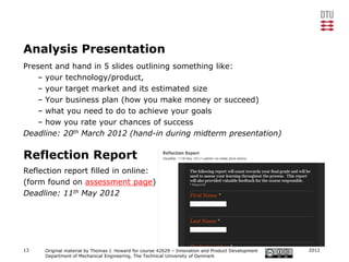 Analysis Presentation
Present and hand in 5 slides outlining something like:
   – your technology/product,
   – your target market and its estimated size
   – Your business plan (how you make money or succeed)
   – what you need to do to achieve your goals
   – how you rate your chances of success
Deadline: 20th March 2012 (hand-in during midterm presentation)

Reflection Report
Reflection report filled in online:
(form found on assessment page)
Deadline: 11th May 2012




13   Original material by Thomas J. Howard for course 42629 – Innovation and Product Development   2012
     Department of Mechanical Engineering, The Technical University of Denmark
 