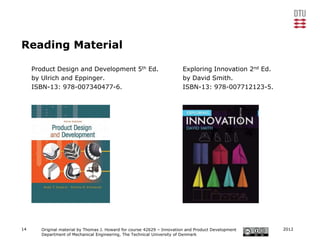 Reading Material

     Product Design and Development 5th Ed.                              Exploring Innovation 2nd Ed.
     by Ulrich and Eppinger.                                             by David Smith.
     ISBN-13: 978-007340477-6.                                           ISBN-13: 978-007712123-5.




14      Original material by Thomas J. Howard for course 42629 – Innovation and Product Development     2012
        Department of Mechanical Engineering, The Technical University of Denmark
 