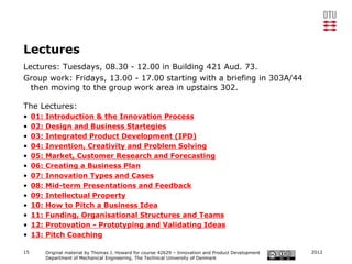 Lectures
Lectures: Tuesdays, 08.30 - 12.00 in Building 421 Aud. 73.
Group work: Fridays, 13.00 - 17.00 starting with a briefing in 303A/44
  then moving to the group work area in upstairs 302.

The Lectures:
•    01:   Introduction & the Innovation Process
•    02:   Design and Business Startegies
•    03:   Integrated Product Development (IPD)
•    04:   Invention, Creativity and Problem Solving
•    05:   Market, Customer Research and Forecasting
•    06:   Creating a Business Plan
•    07:   Innovation Types and Cases
•    08:   Mid-term Presentations and Feedback
•    09:   Intellectual Property
•    10:   How to Pitch a Business Idea
•    11:   Funding, Organisational Structures and Teams
•    12:   Protovation - Prototyping and Validating Ideas
•    13:   Pitch Coaching

15         Original material by Thomas J. Howard for course 42629 – Innovation and Product Development   2012
           Department of Mechanical Engineering, The Technical University of Denmark
 