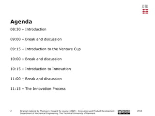 Agenda
08:30 – Introduction

09:00 – Break and discussion

09:15 – Introduction to the Venture Cup

10:00 – Break and discussion

10:15 – Introduction to Innovation

11:00 – Break and discussion

11:15 – The Innovation Process




2    Original material by Thomas J. Howard for course 42629 – Innovation and Product Development   2012
     Department of Mechanical Engineering, The Technical University of Denmark
 