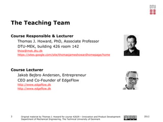 The Teaching Team

Course Responsible & Lecturer
   Thomas J. Howard, PhD, Associate Professor
   DTU-MEK, building 426 room 142
    thow@mek.dtu.dk
    https://sites.google.com/site/thomasjameshowardhomepage/home




Course Lecturer
   Jakob Bejbro Andersen, Entrepreneur
   CEO and Co-Founder of EdgeFlow
    http://www.edgeflow.dk
    http://www.edgeflow.dk




3     Original material by Thomas J. Howard for course 42629 – Innovation and Product Development   2012
      Department of Mechanical Engineering, The Technical University of Denmark
 
