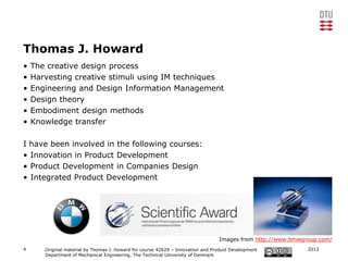 Thomas J. Howard
•   The creative design process
•   Harvesting creative stimuli using IM techniques
•   Engineering and Design Information Management
•   Design theory
•   Embodiment design methods
•   Knowledge transfer

I have been involved in the following courses:
• Innovation in Product Development
• Product Development in Companies Design
• Integrated Product Development




                                                                                 Images from http://www.bmwgroup.com/
4      Original material by Thomas J. Howard for course 42629 – Innovation and Product Development           2012
       Department of Mechanical Engineering, The Technical University of Denmark
 
