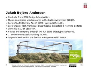 Jakob Bejbro Andersen
•   Graduate from DTU Design & Innovation.
•   Thesis on utilizing wind resource in the built environment (2008).
•   Co-founded EdgeFlow Aps in 2009 (www.edgeflow.dk).
•   Co-founders: PLH Architects, SEED Capital (investor) & Henning Solfeldt
•   Currently CEO of EdgeFlow.
•   Has led the company through two full scale prototypes iterations,
•   ... and three succesful funding rounds.
•   Large network within the Danish entrepreneurship sector.




5      Original material by Thomas J. Howard for course 42629 – Innovation and Product Development   2012
       Department of Mechanical Engineering, The Technical University of Denmark
 
