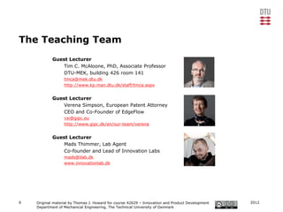 The Teaching Team
            Guest Lecturer
                Tim C. McAloone, PhD, Associate Professor
                DTU-MEK, building 426 room 141
                  tmca@mek.dtu.dk
                  http://www.kp.man.dtu.dk/staff/tmca.aspx


            Guest Lecturer
                Verena Simpson, European Patent Attorney
                CEO and Co-Founder of EdgeFlow
                  vsi@gipc.eu
                  http://www.gipc.dk/en/our-team/verena


            Guest Lecturer
                Mads Thimmer, Lab Agent
                Co-founder and Lead of Innovation Labs
                  mads@ilab.dk
                  www.innovationlab.dk




6   Original material by Thomas J. Howard for course 42629 – Innovation and Product Development   2012
    Department of Mechanical Engineering, The Technical University of Denmark
 