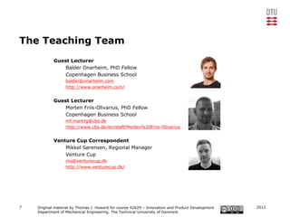 The Teaching Team
            Guest Lecturer
                Balder Onarheim, PhD Fellow
                Copenhagen Business School
                  balder@onarheim.com
                  http://www.onarheim.com/


            Guest Lecturer
                Morten Friis-Olivarius, PhD Fellow
                Copenhagen Business School
                  mf.marktg@cbs.dk
                  http://www.cbs.dk/en/staff/Morten%20Friis-Olivarius


            Venture Cup Correspondent
                Mikkel Sørensen, Regional Manager
                Venture Cup
                  ms@venturecup.dk
                  http://www.venturecup.dk/




7   Original material by Thomas J. Howard for course 42629 – Innovation and Product Development   2012
    Department of Mechanical Engineering, The Technical University of Denmark
 